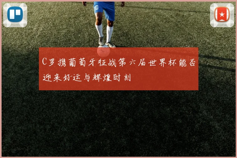C罗携葡萄牙征战第六届世界杯能否迎来好运与辉煌时刻