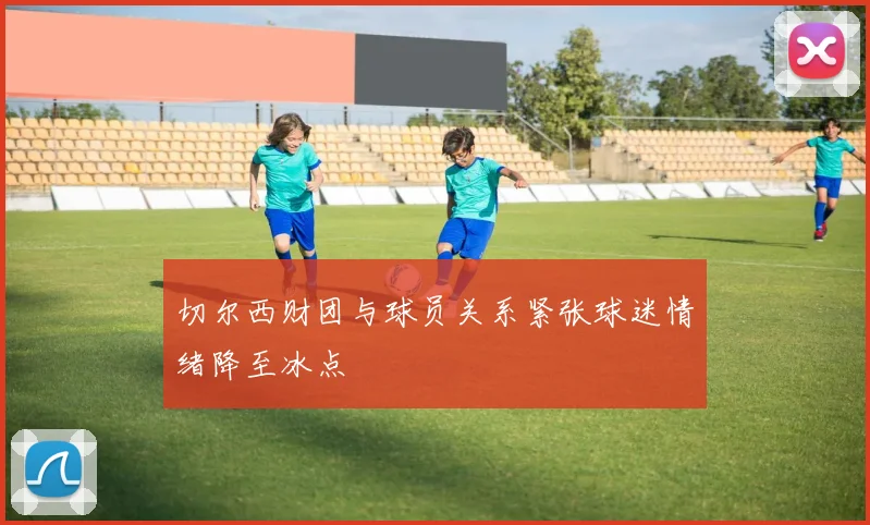 切尔西财团与球员关系紧张球迷情绪降至冰点