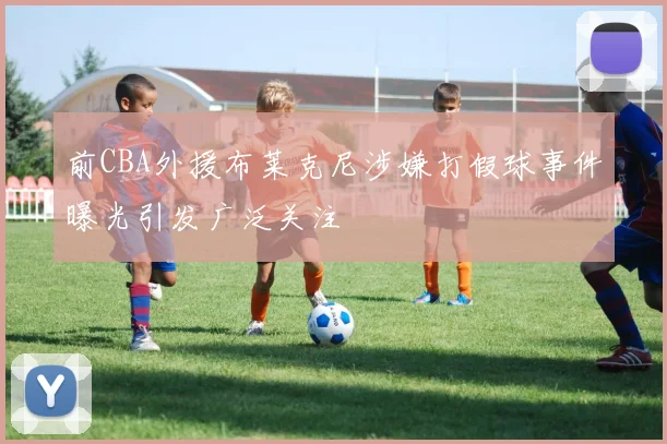 前CBA外援布莱克尼涉嫌打假球事件曝光引发广泛关注