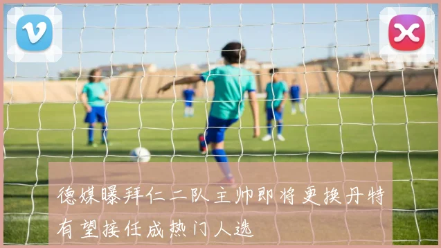 德媒曝拜仁二队主帅即将更换丹特有望接任成热门人选