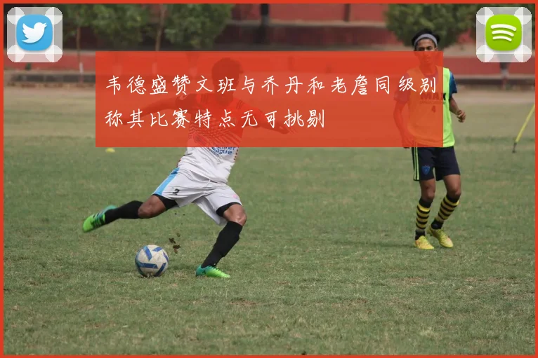 韦德盛赞文班与乔丹和老詹同级别称其比赛特点无可挑剔