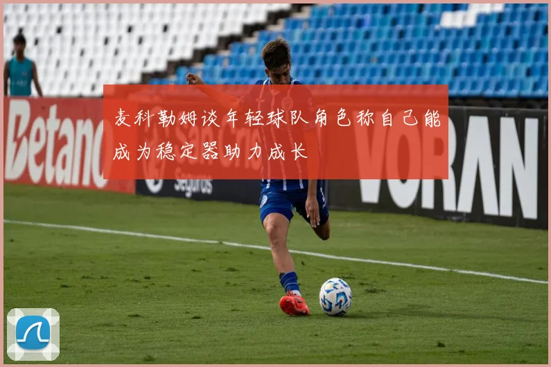 麦科勒姆谈年轻球队角色称自己能成为稳定器助力成长