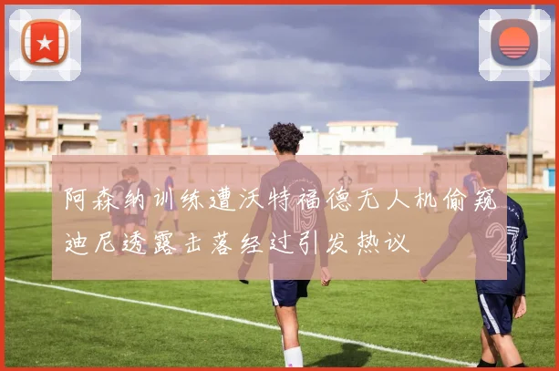 阿森纳训练遭沃特福德无人机偷窥迪尼透露击落经过引发热议