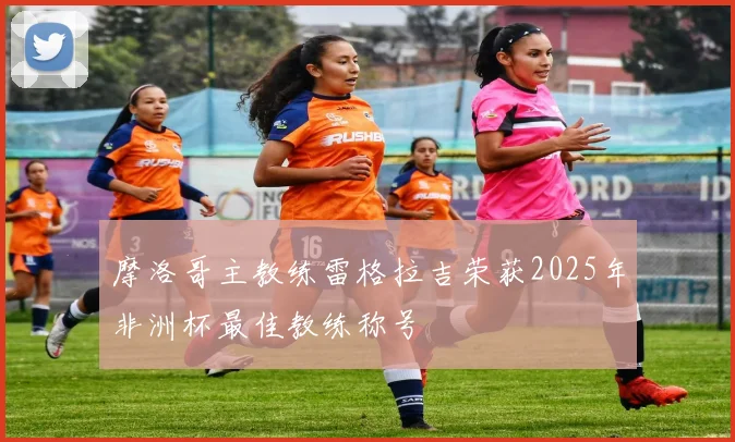 摩洛哥主教练雷格拉吉荣获2025年非洲杯最佳教练称号