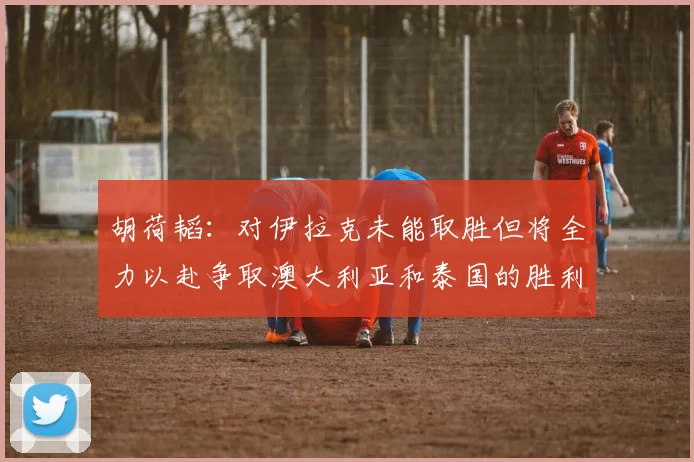 胡荷韬：对伊拉克未能取胜但将全力以赴争取澳大利亚和泰国的胜利