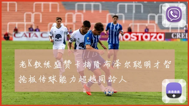 老K教练盛赞卡梅隆布泽尔聪明才智抢板传球能力超越同龄人