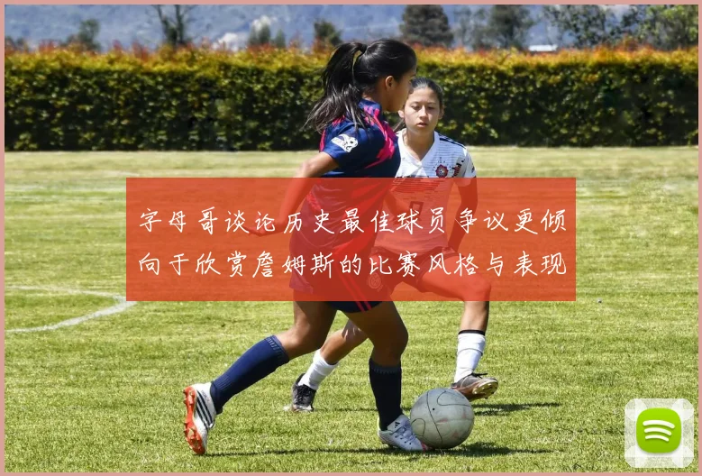 字母哥谈论历史最佳球员争议更倾向于欣赏詹姆斯的比赛风格与表现