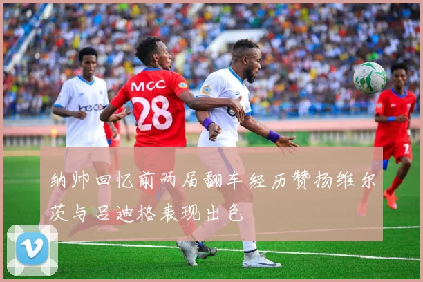 纳帅回忆前两届翻车经历赞扬维尔茨与吕迪格表现出色